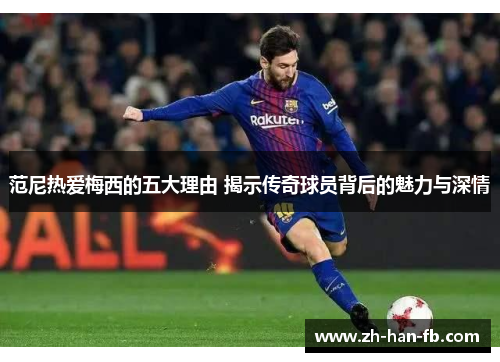 范尼热爱梅西的五大理由 揭示传奇球员背后的魅力与深情