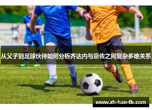 从父子到足球伙伴如何分析齐达内与恩佐之间复杂多维关系