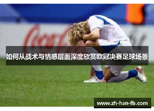 如何从战术与情感层面深度欣赏欧冠决赛足球场景