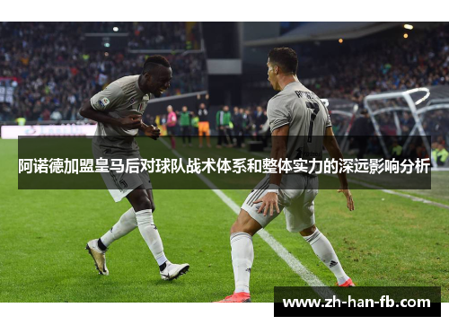 阿诺德加盟皇马后对球队战术体系和整体实力的深远影响分析