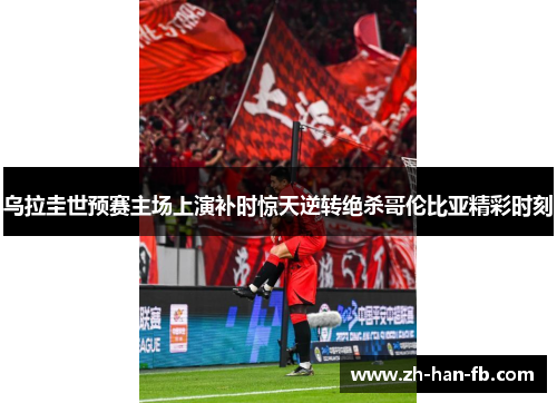 乌拉圭世预赛主场上演补时惊天逆转绝杀哥伦比亚精彩时刻