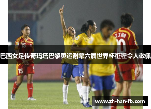 巴西女足传奇玛塔巴黎奥运谢幕六届世界杯征程令人敬佩