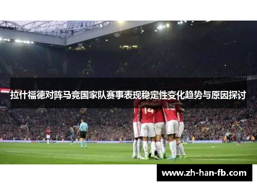 拉什福德对阵马竞国家队赛事表现稳定性变化趋势与原因探讨 拉什福德对阵马竞国家队赛事表现稳定性变化趋势与原因探讨