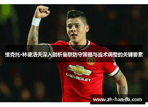 维克托·林德洛夫深入剖析曼联防守策略与战术调整的关键要素