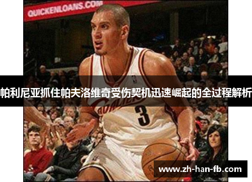 帕利尼亚抓住帕夫洛维奇受伤契机迅速崛起的全过程解析 帕利尼亚抓住帕夫洛维奇受伤契机迅速崛起的全过程解析